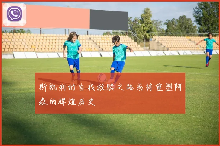 斯凯利的自我救赎之路或将重塑阿森纳辉煌历史