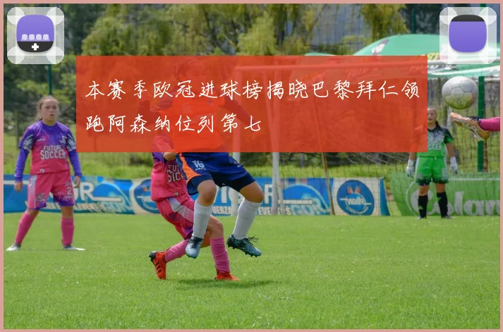 本赛季欧冠进球榜揭晓巴黎拜仁领跑阿森纳位列第七