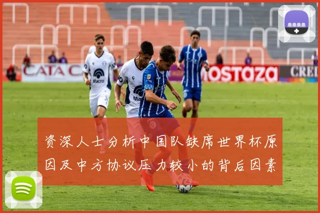 资深人士分析中国队缺席世界杯原因及中方协议压力较小的背后因素