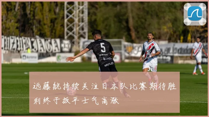 远藤航持续关注日本队比赛期待胜利终于扳平士气高涨