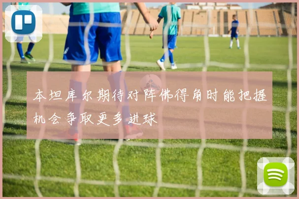 本坦库尔期待对阵佛得角时能把握机会争取更多进球